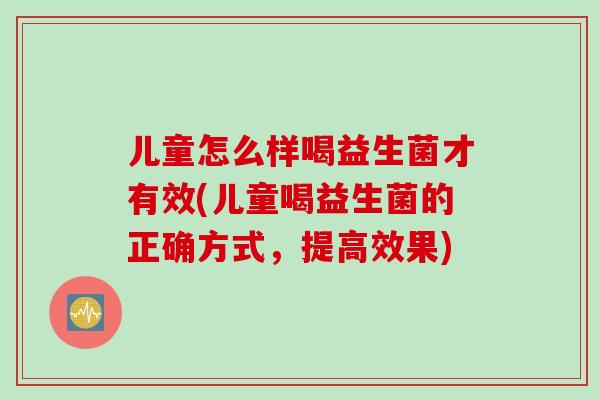 儿童怎么样喝益生菌才有效(儿童喝益生菌的正确方式，提高效果)
