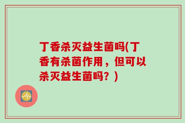丁香杀灭益生菌吗(丁香有杀菌作用，但可以杀灭益生菌吗？)