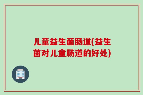 儿童益生菌肠道(益生菌对儿童肠道的好处)