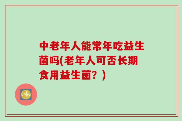 中老年人能常年吃益生菌吗(老年人可否长期食用益生菌？)