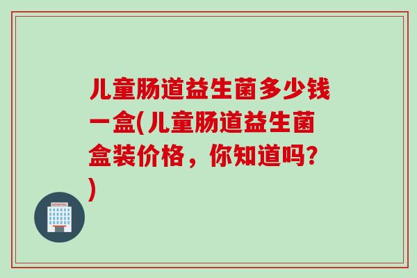 儿童肠道益生菌多少钱一盒(儿童肠道益生菌盒装价格,你知道吗?) 儿童肠道益生菌多少钱一盒(儿童肠道益生菌盒装价格,你知道吗?)