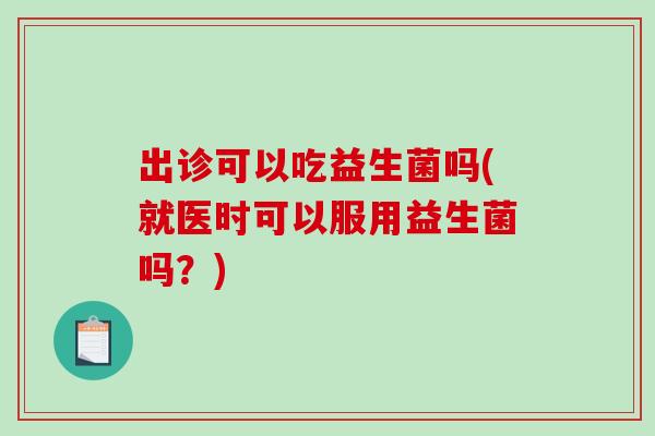 出诊可以吃益生菌吗(就医时可以服用益生菌吗？)