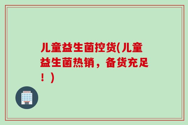 儿童益生菌控货(儿童益生菌热销，备货充足！)