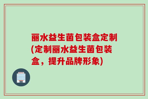 丽水益生菌包装盒定制(定制丽水益生菌包装盒,提升品牌形象) 丽水益生菌包装盒定制(定制丽水益生菌包装盒,提升品牌形象)