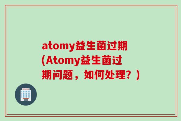 atomy益生菌过期(Atomy益生菌过期问题，如何处理？)