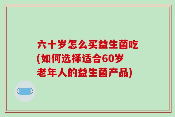 六十岁怎么买益生菌吃(如何选择适合60岁老年人的益生菌产品) 六十岁怎么买益生菌吃(如何选择适合60岁老年人的益生菌产品)