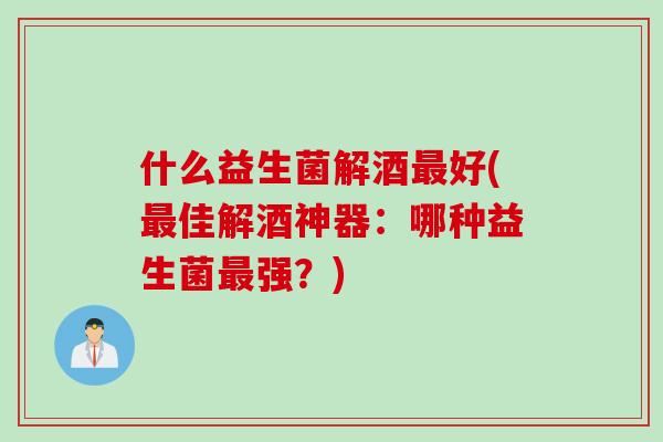 什么益生菌解酒最好(最佳解酒神器：哪种益生菌最强？)