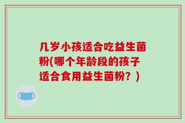 几岁小孩适合吃益生菌粉(哪个年龄段的孩子适合食用益生菌粉？)