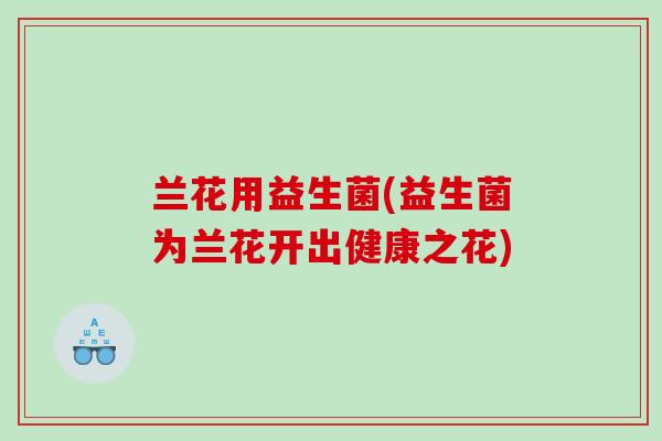 兰花用益生菌(益生菌为兰花开出健康之花)