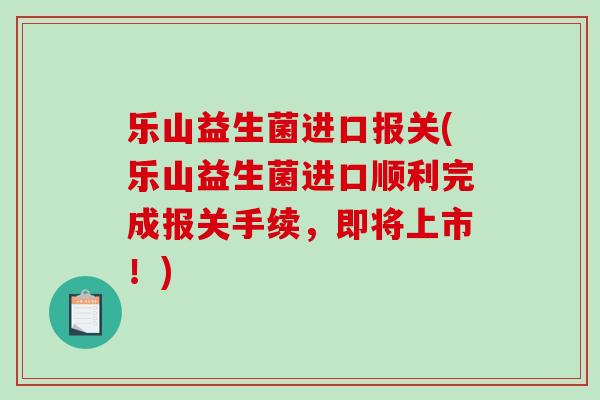 乐山益生菌进口报关(乐山益生菌进口顺利完成报关手续，即将上市！)