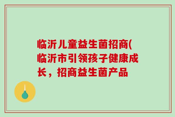 临沂儿童益生菌招商(临沂市引领孩子健康成长，招商益生菌产品