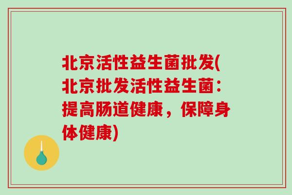 北京活性益生菌批发(北京批发活性益生菌：提高肠道健康，保障身体健康)