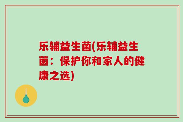 乐辅益生菌(乐辅益生菌:保护你和家人的健康之选) 乐辅益生菌(乐辅益生菌:保护你和家人的健康之选)