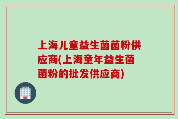 上海儿童益生菌菌粉供应商(上海童年益生菌菌粉的批发供应商) 上海儿童益生菌菌粉供应商(上海童年益生菌菌粉的批发供应商)