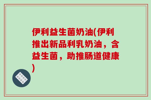 伊利益生菌奶油(伊利推出新品利乳奶油,含益生菌,助推肠道健康) 伊利益生菌奶油(伊利推出新品利乳奶油,含益生菌,助推肠道健康)