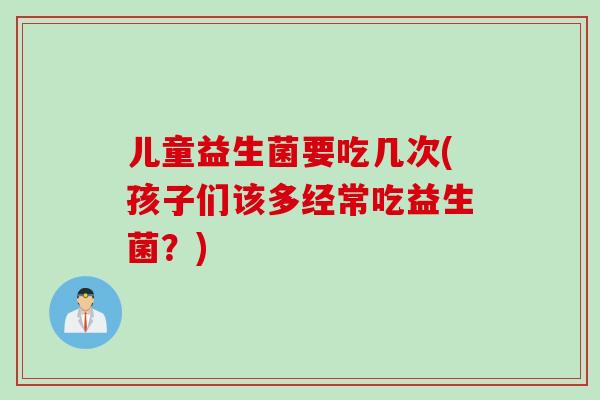 儿童益生菌要吃几次(孩子们该多经常吃益生菌？)