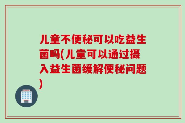 儿童不便秘可以吃益生菌吗(儿童可以通过摄入益生菌缓解便秘问题)
