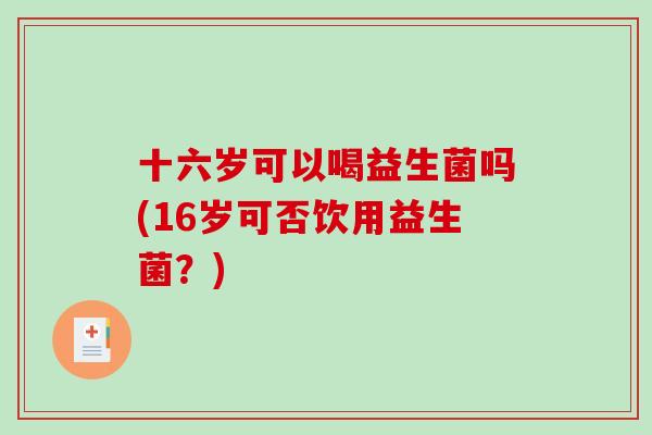 十六岁可以喝益生菌吗(16岁可否饮用益生菌?) 十六岁可以喝益生菌吗(16岁可否饮用益生菌?)