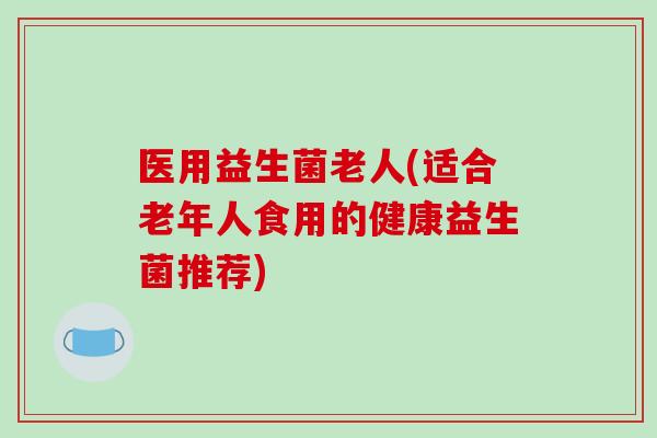 医用益生菌老人(适合老年人食用的健康益生菌推荐) 医用益生菌老人(适合老年人食用的健康益生菌推荐)