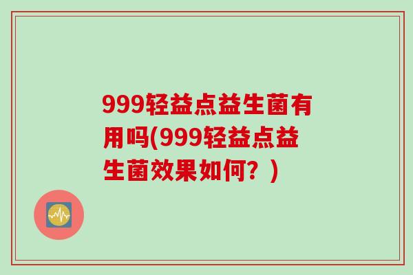 999轻益点益生菌有用吗(999轻益点益生菌效果如何？)