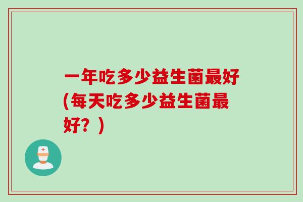 一年吃多少益生菌好(每天吃多少益生菌好?) 一年吃多少益生菌好(每天吃多少益生菌好?)