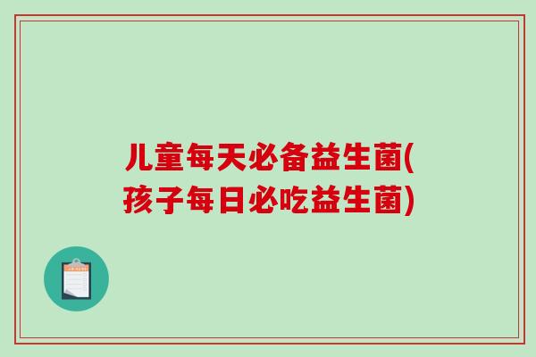 儿童每天必备益生菌(孩子每日必吃益生菌)