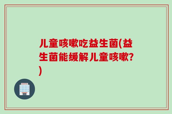 儿童咳嗽吃益生菌(益生菌能缓解儿童咳嗽？)
