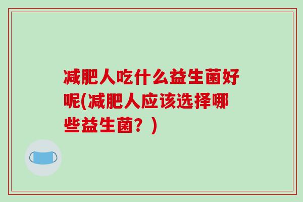 人吃什么益生菌好呢(人应该选择哪些益生菌?) 人吃什么益生菌好呢(人应该选择哪些益生菌?)