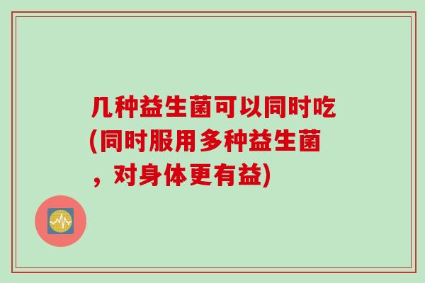 几种益生菌可以同时吃(同时服用多种益生菌，对身体更有益)