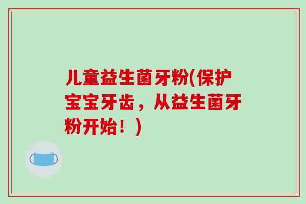 儿童益生菌牙粉(保护宝宝牙齿，从益生菌牙粉开始！)