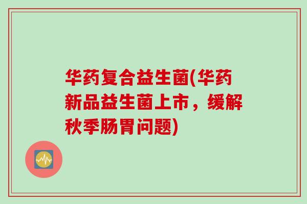 华药复合益生菌(华药新品益生菌上市,缓解秋季肠胃问题) 华药复合益生菌(华药新品益生菌上市,缓解秋季肠胃问题)