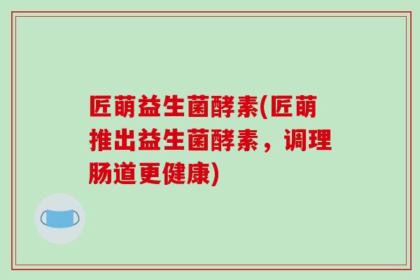 匠萌益生菌酵素(匠萌推出益生菌酵素,调理肠道更健康) 匠萌益生菌酵素(匠萌推出益生菌酵素,调理肠道更健康)