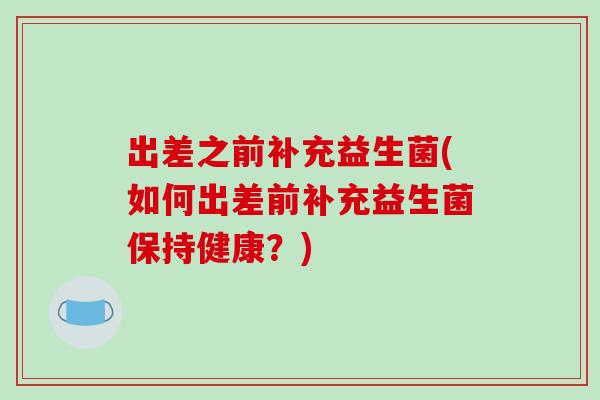 出差之前补充益生菌(如何出差前补充益生菌保持健康？)