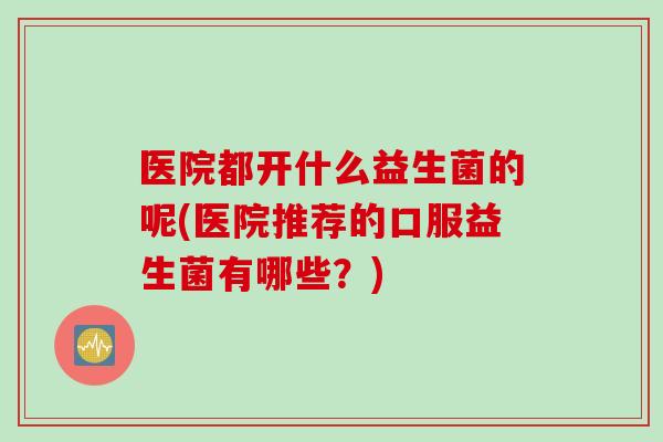 医院都开什么益生菌的呢(医院推荐的口服益生菌有哪些？)