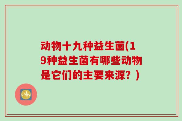 动物十九种益生菌(19种益生菌有哪些动物是它们的主要来源？)
