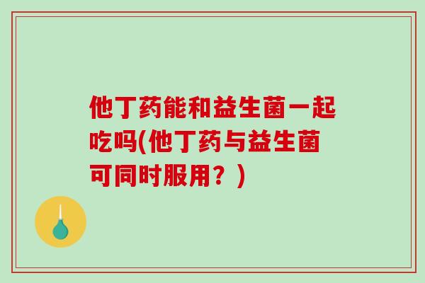 他丁药能和益生菌一起吃吗(他丁药与益生菌可同时服用?) 他丁药能和益生菌一起吃吗(他丁药与益生菌可同时服用?)
