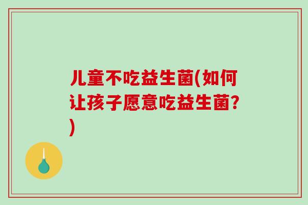 儿童不吃益生菌(如何让孩子愿意吃益生菌？)