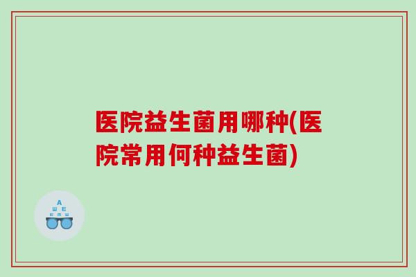 医院益生菌用哪种(医院常用何种益生菌) 医院益生菌用哪种(医院常用何种益生菌)