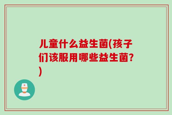 儿童什么益生菌(孩子们该服用哪些益生菌?) 儿童什么益生菌(孩子们该服用哪些益生菌?)