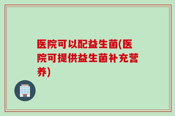 医院可以配益生菌(医院可提供益生菌补充营养) 医院可以配益生菌(医院可提供益生菌补充营养)
