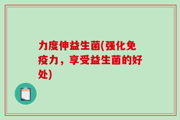 力度伸益生菌(强化力,享受益生菌的好处) 力度伸益生菌(强化力,享受益生菌的好处)