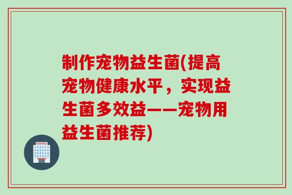 制作宠物益生菌(提高宠物健康水平,实现益生菌多效益——宠物用益生菌推荐) 制作宠物益生菌(提高宠物健康水平,实现益生菌多效益——宠物用益生菌推荐)
