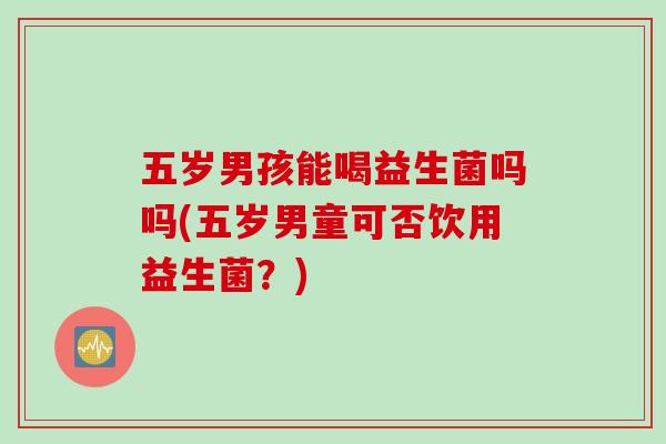 五岁男孩能喝益生菌吗吗(五岁男童可否饮用益生菌？)