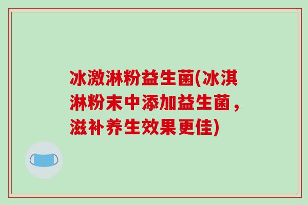冰激淋粉益生菌(冰淇淋粉末中添加益生菌,滋补养生效果更佳) 冰激淋粉益生菌(冰淇淋粉末中添加益生菌,滋补养生效果更佳)