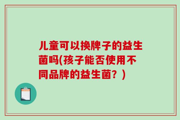儿童可以换牌子的益生菌吗(孩子能否使用不同品牌的益生菌？)