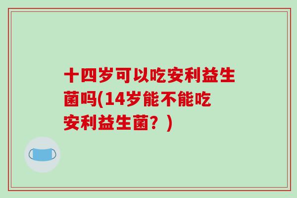 十四岁可以吃安利益生菌吗(14岁能不能吃安利益生菌?) 十四岁可以吃安利益生菌吗(14岁能不能吃安利益生菌?)