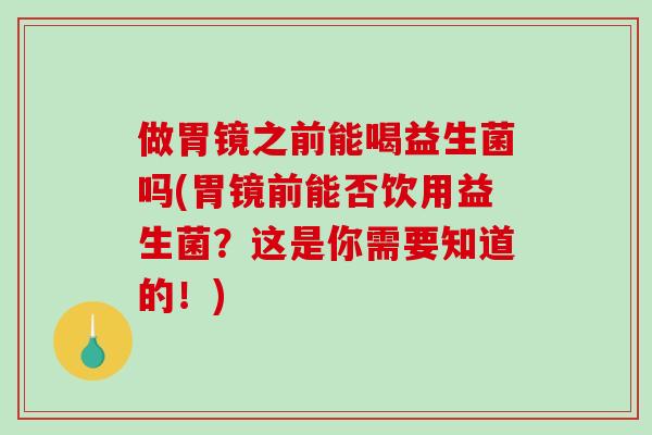 做胃镜之前能喝益生菌吗(胃镜前能否饮用益生菌?这是你需要知道的!) 做胃镜之前能喝益生菌吗(胃镜前能否饮用益生菌?这是你需要知道的!)
