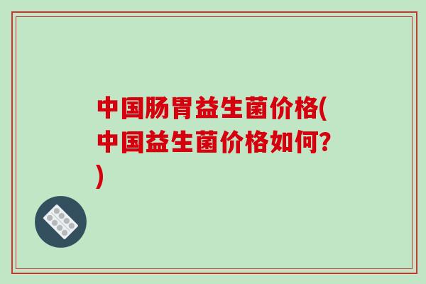中国肠胃益生菌价格(中国益生菌价格如何？)
