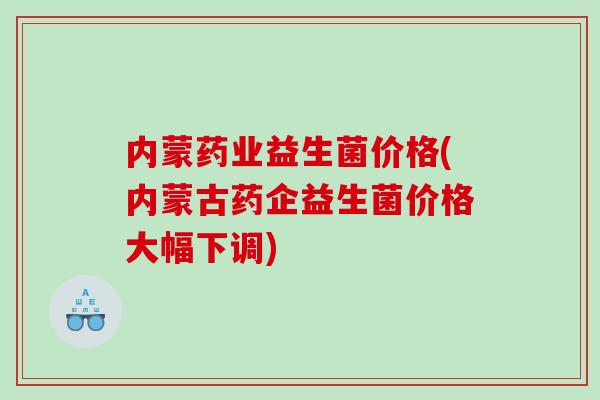内蒙药业益生菌价格(内蒙古药企益生菌价格大幅下调)
