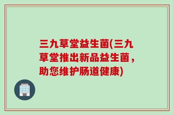 三九草堂益生菌(三九草堂推出新品益生菌，助您维护肠道健康)